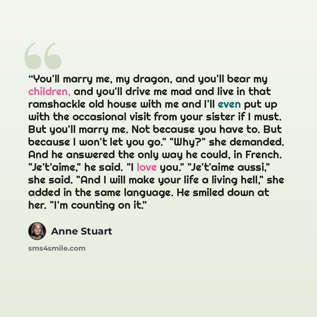 “You'll marry me, my dragon, and you'll bear my children, and you'll drive me mad and live in that ramshackle old house with me and I'll even put up with the occasional visit from your sister if I must. But you'll marry me. Not because you have to. But because I won't let you go." "Why?" she…” quote by Anne Stuart
