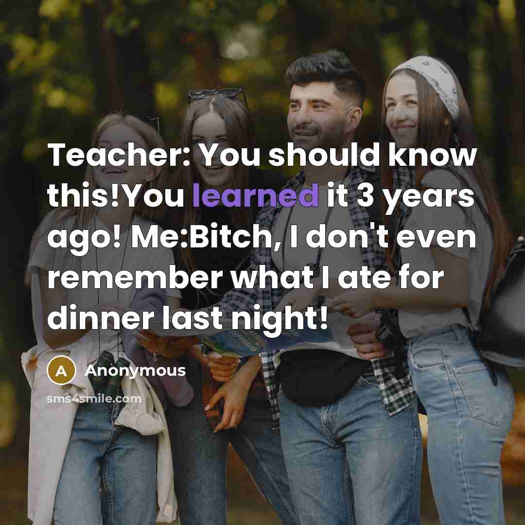 “Teacher: You should know this!You learned it 3 years ago! Me:Bitch, I don't even remember what I ate for dinner last night!” quote by Anonymous