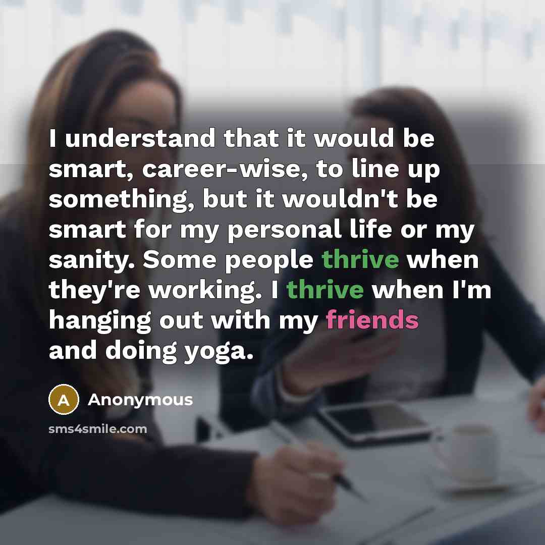 “I understand that it would be smart, career-wise, to line up something, but it wouldn't be smart for my personal life or my sanity. Some people thrive when they're working. I thrive when I'm hanging out with my friends and doing yoga.” quote by Anonymous