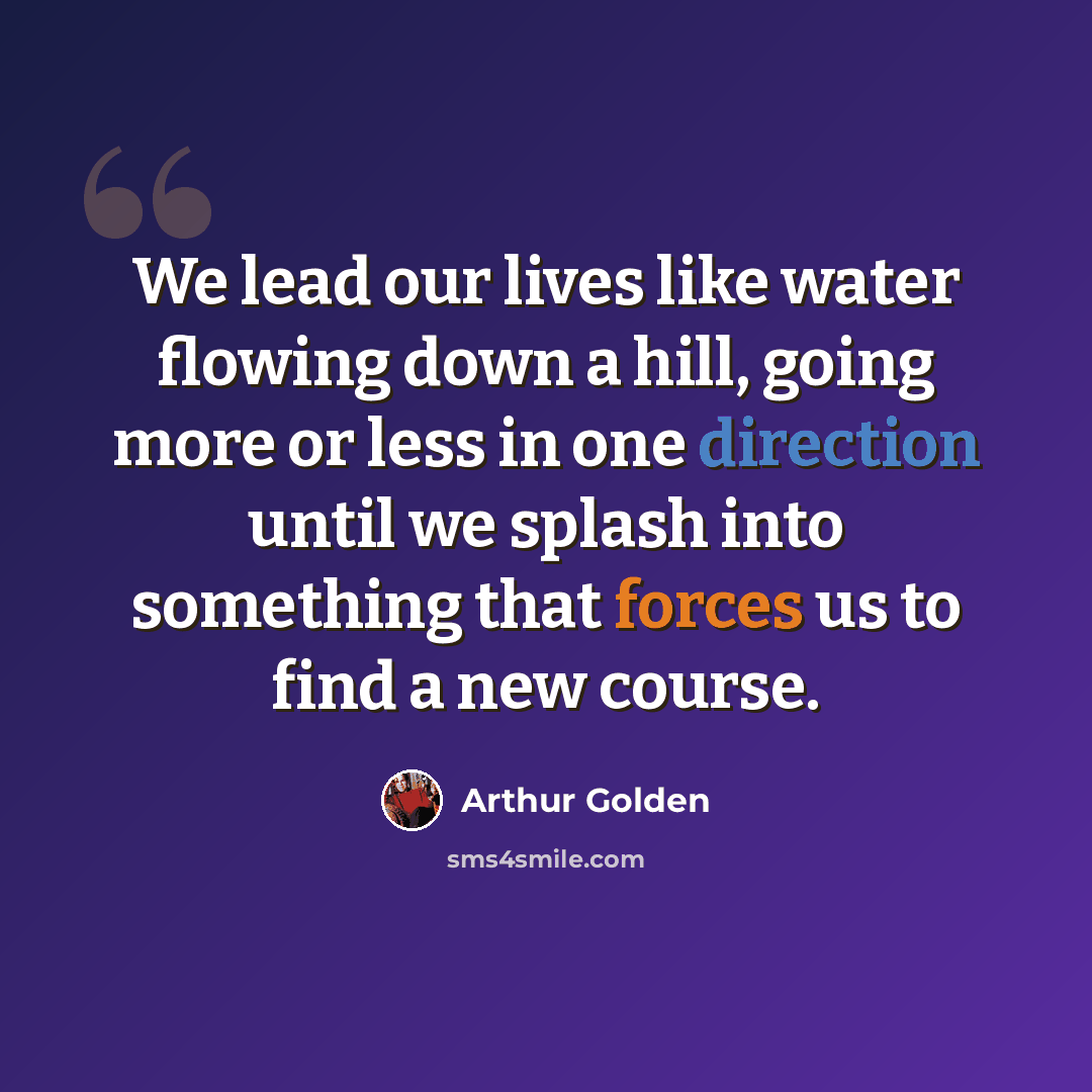 “We lead our lives like water flowing down a hill, going more or less in one direction until we splash into something that forces us to find a new course.” quote by Arthur Golden
