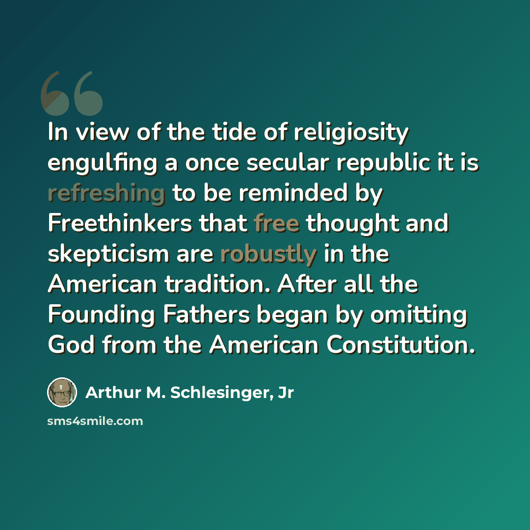 “In view of the tide of religiosity engulfing a once secular republic it is refreshing to be reminded by Freethinkers that free thought and skepticism are robustly in the American tradition. After all the Founding Fathers began by omitting God from the American Constitution.” quote by Arthur M. Schlesinger, Jr