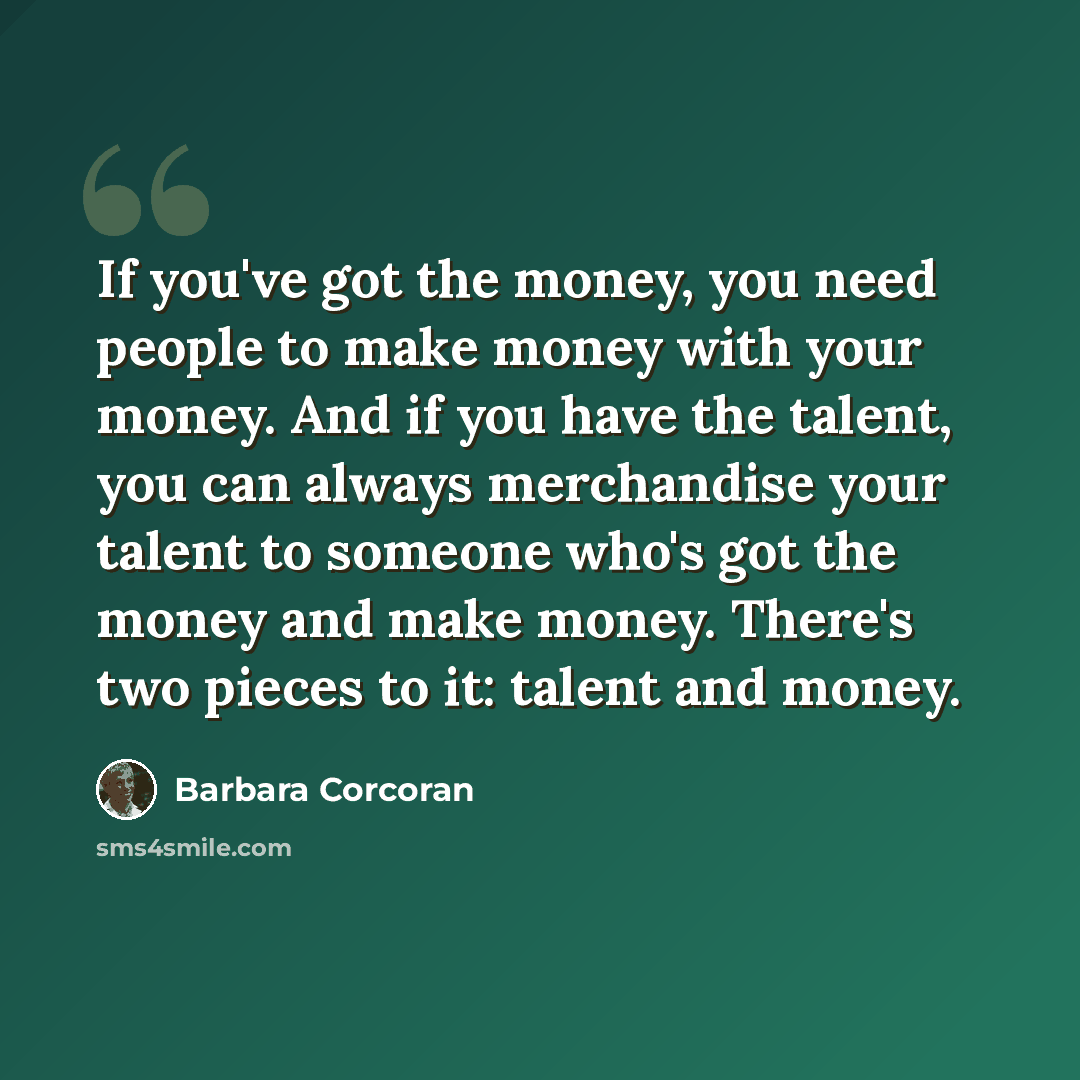 “If you've got the money, you need people to make money with your money. And if you have the talent, you can always merchandise your talent to someone who's got the money and make money. There's two pieces to it: talent and money.” quote by Barbara Corcoran