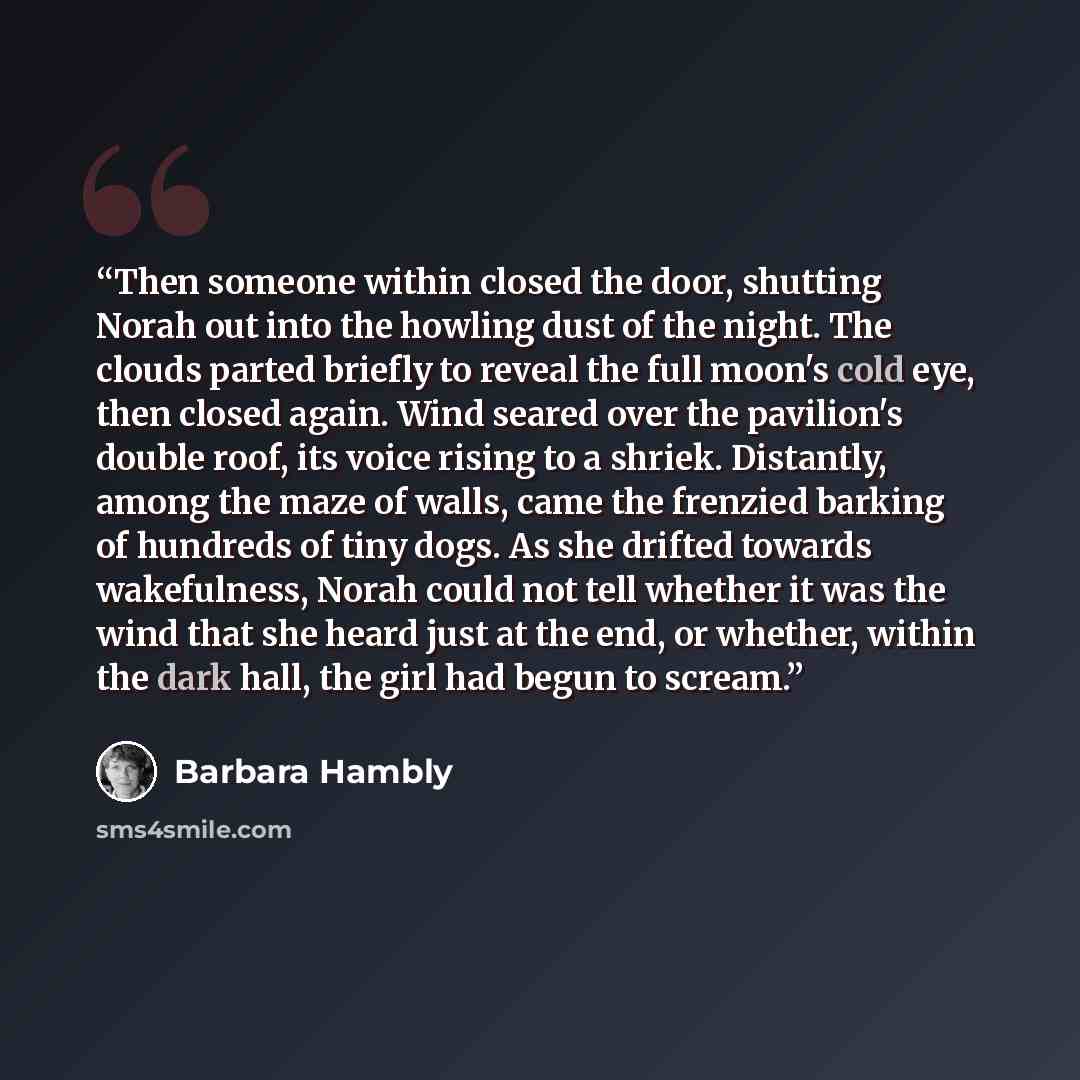 “Then someone within closed the door, shutting Norah out into the howling dust of the night. The clouds parted briefly to reveal the full moon's cold eye, then closed again. Wind seared over the pavilion's double roof, its voice rising to a shriek. Distantly, among the maze of walls, came the…” quote by Barbara Hambly