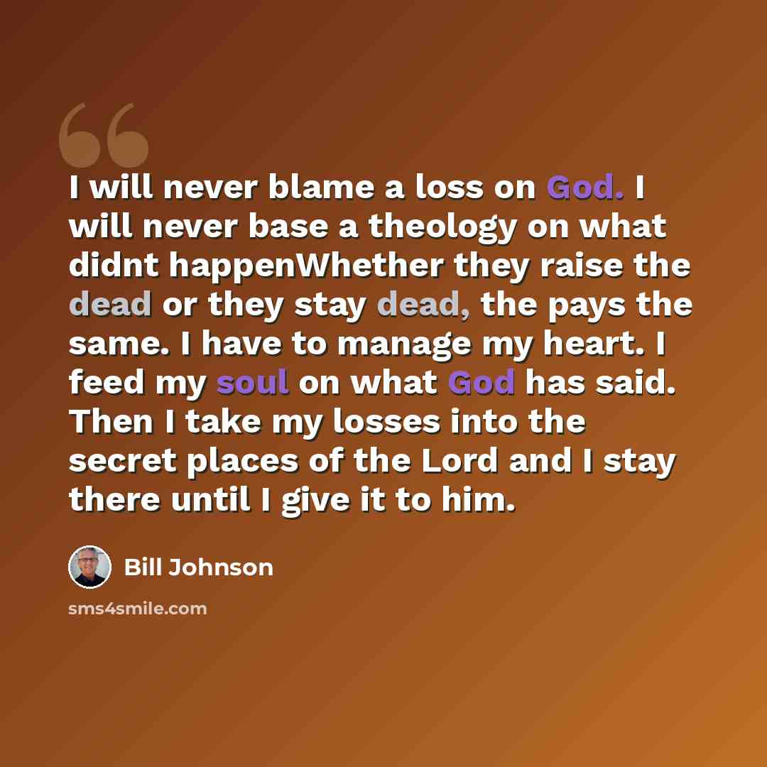 “I will never blame a loss on God. I will never base a theology on what didnt happenWhether they raise the dead or they stay dead, the pays the same. I have to manage my heart. I feed my soul on what God has said. Then I take my losses into the secret places of the Lord and I stay there until I…” quote by Bill Johnson