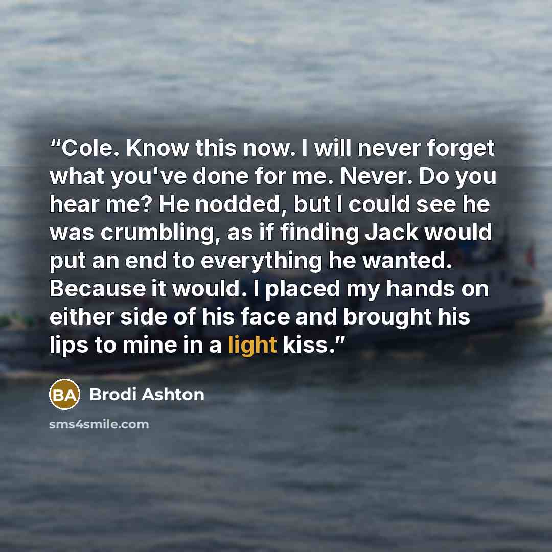“Cole. Know this now. I will never forget what you've done for me. Never. Do you hear me? He nodded, but I could see he was crumbling, as if finding Jack would put an end to everything he wanted. Because it would. I placed my hands on either side of his face and brought his lips to mine in a light…” quote by Brodi Ashton