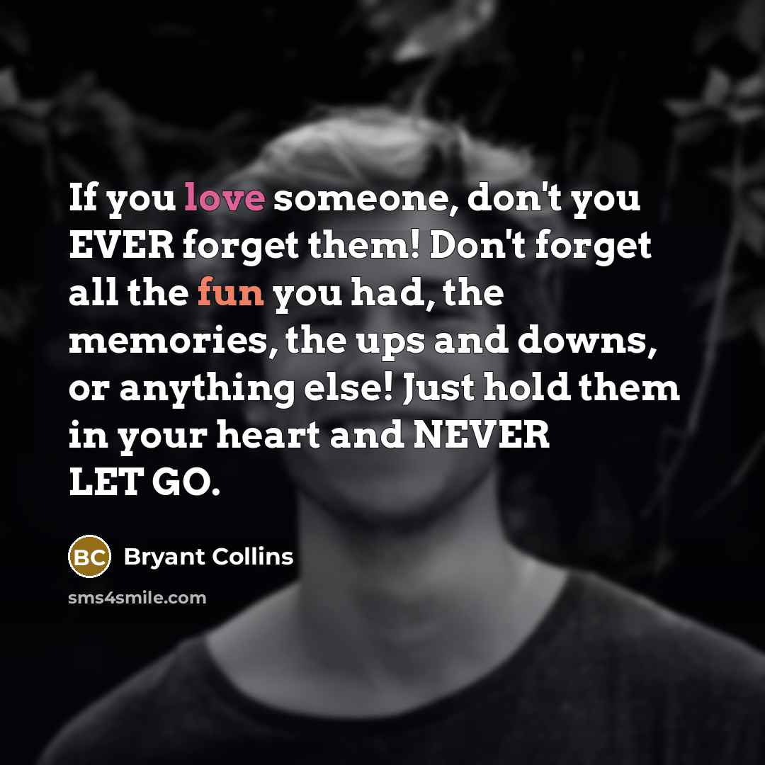 “If you love someone, don't you EVER forget them! Don't forget all the fun you had, the memories, the ups and downs, or anything else! Just hold them in your heart and NEVER LET GO.” quote by Bryant Collins