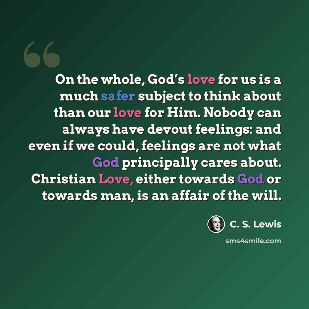 “On the whole, God’s love for us is a much safer subject to think about than our love for Him. Nobody can always have devout feelings: and even if we could, feelings are not what God principally cares about. Christian Love, either towards God or towards man, is an affair of the will.” quote by C. S. Lewis
