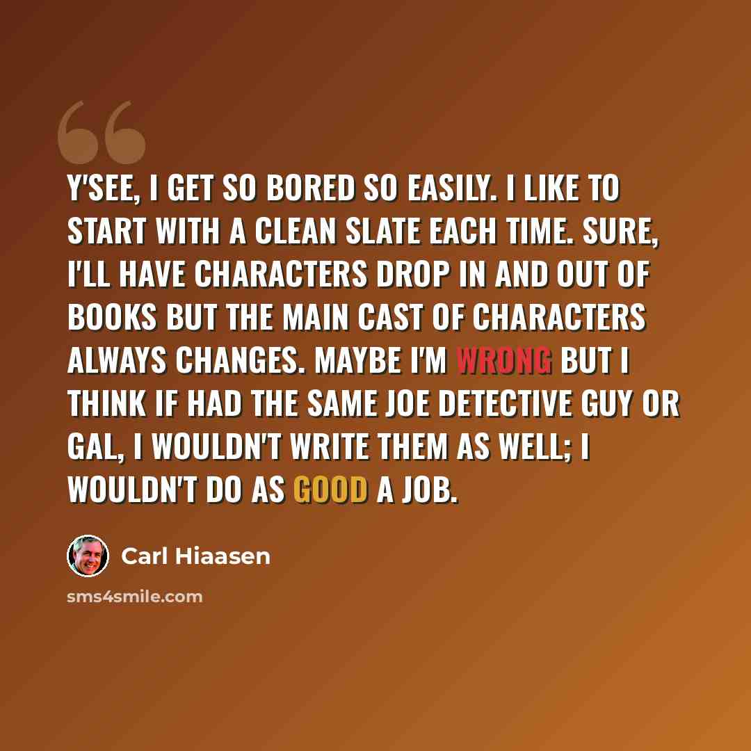 “Y'see, I get so bored so easily. I like to start with a clean slate each time. Sure, I'll have characters drop in and out of books but the main cast of characters always changes. Maybe I'm wrong but I think if had the same joe detective guy or gal, I wouldn't write them as well; I wouldn't do as…” quote by Carl Hiaasen
