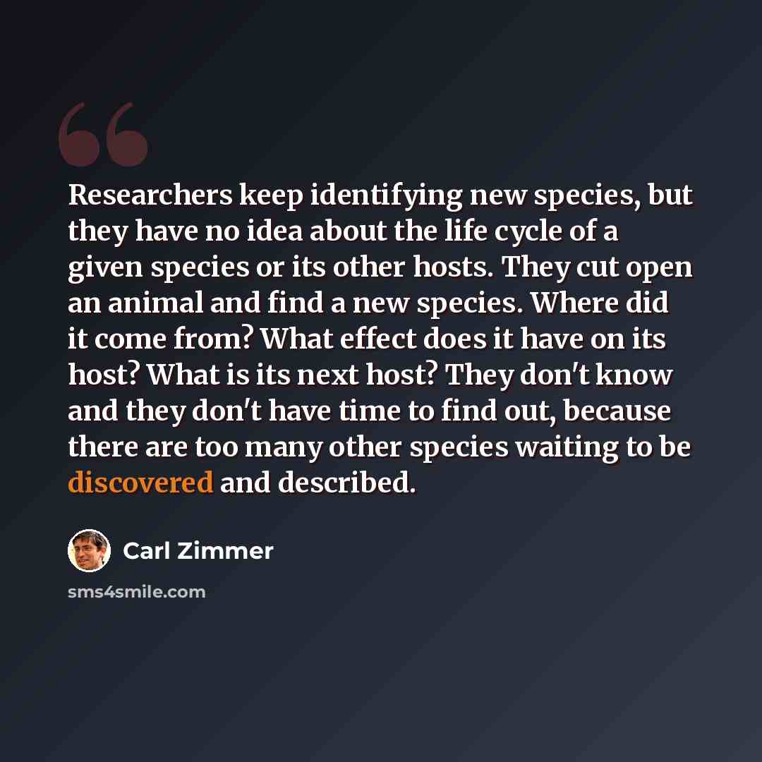 “Researchers keep identifying new species, but they have no idea about the life cycle of a given species or its other hosts. They cut open an animal and find a new species. Where did it come from? What effect does it have on its host? What is its next host? They don't know and they don't have time…” quote by Carl Zimmer