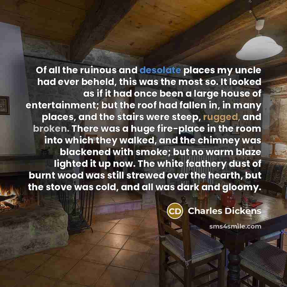 “Of all the ruinous and desolate places my uncle had ever beheld, this was the most so. It looked as if it had once been a large house of entertainment; but the roof had fallen in, in many places, and the stairs were steep, rugged, and broken. There was a huge fire-place in the room into which they…” quote by Charles Dickens