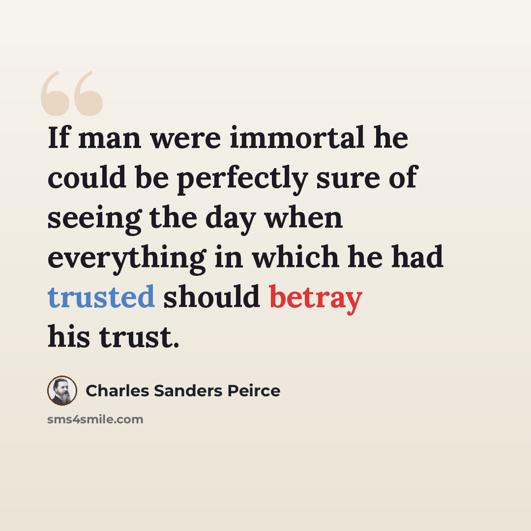 “If man were immortal he could be perfectly sure of seeing the day when everything in which he had trusted should betray his trust.” quote by Charles Sanders Peirce