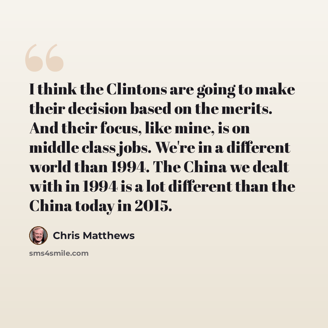 “I think the Clintons are going to make their decision based on the merits. And their focus, like mine, is on middle class jobs. We're in a different world than 1994. The China we dealt with in 1994 is a lot different than the China today in 2015.” quote by Chris Matthews