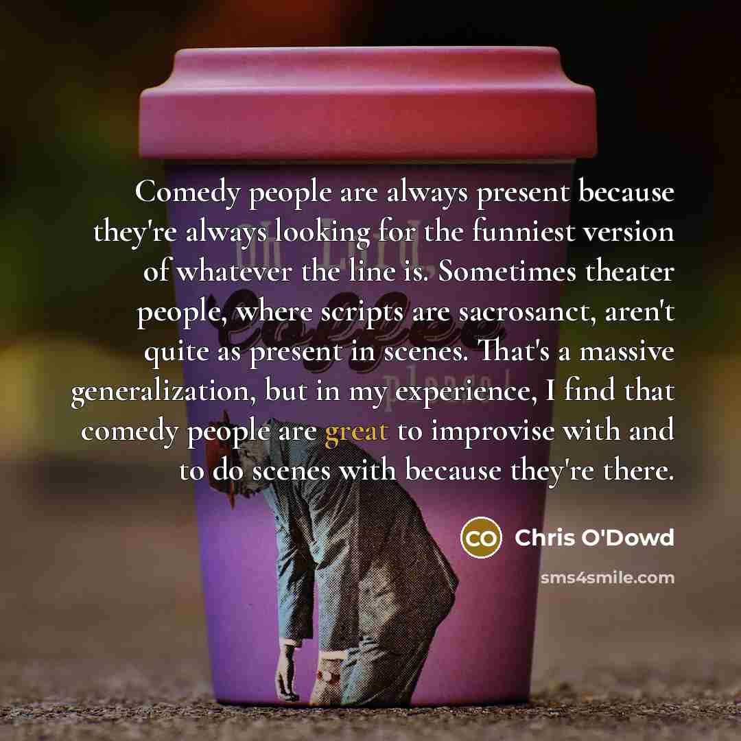 “Comedy people are always present because they're always looking for the funniest version of whatever the line is. Sometimes theater people, where scripts are sacrosanct, aren't quite as present in scenes. That's a massive generalization, but in my experience, I find that comedy people are great to…” quote by Chris O'Dowd