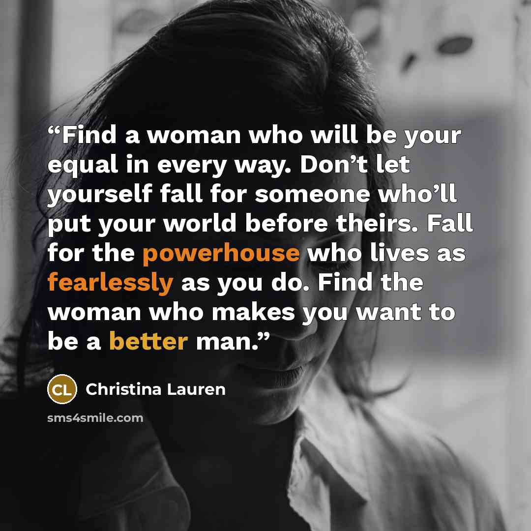 “Find a woman who will be your equal in every way. Don’t let yourself fall for someone who’ll put your world before theirs. Fall for the powerhouse who lives as fearlessly as you do. Find the woman who makes you want to be a better man.” quote by Christina Lauren