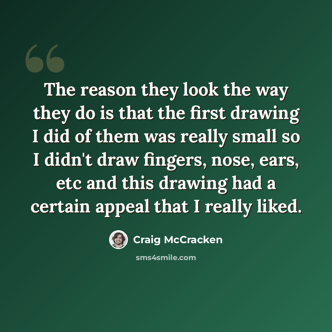 “The reason they look the way they do is that the first drawing I did of them was really small so I didn't draw fingers, nose, ears, etc and this drawing had a certain appeal that I really liked.” quote by Craig McCracken