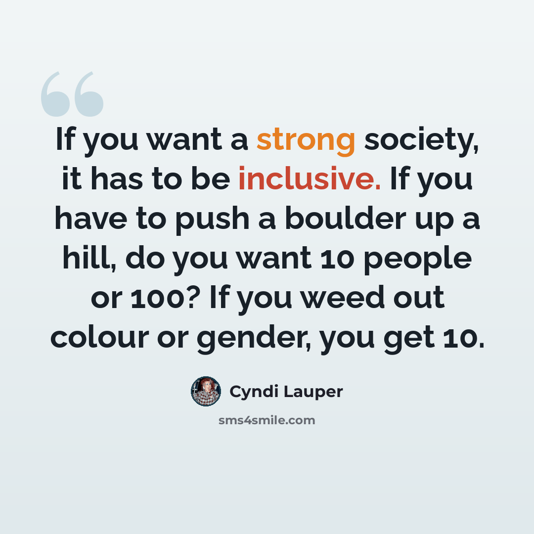 “If you want a strong society, it has to be inclusive. If you have to push a boulder up a hill, do you want 10 people or 100? If you weed out colour or gender, you get 10.” quote by Cyndi Lauper