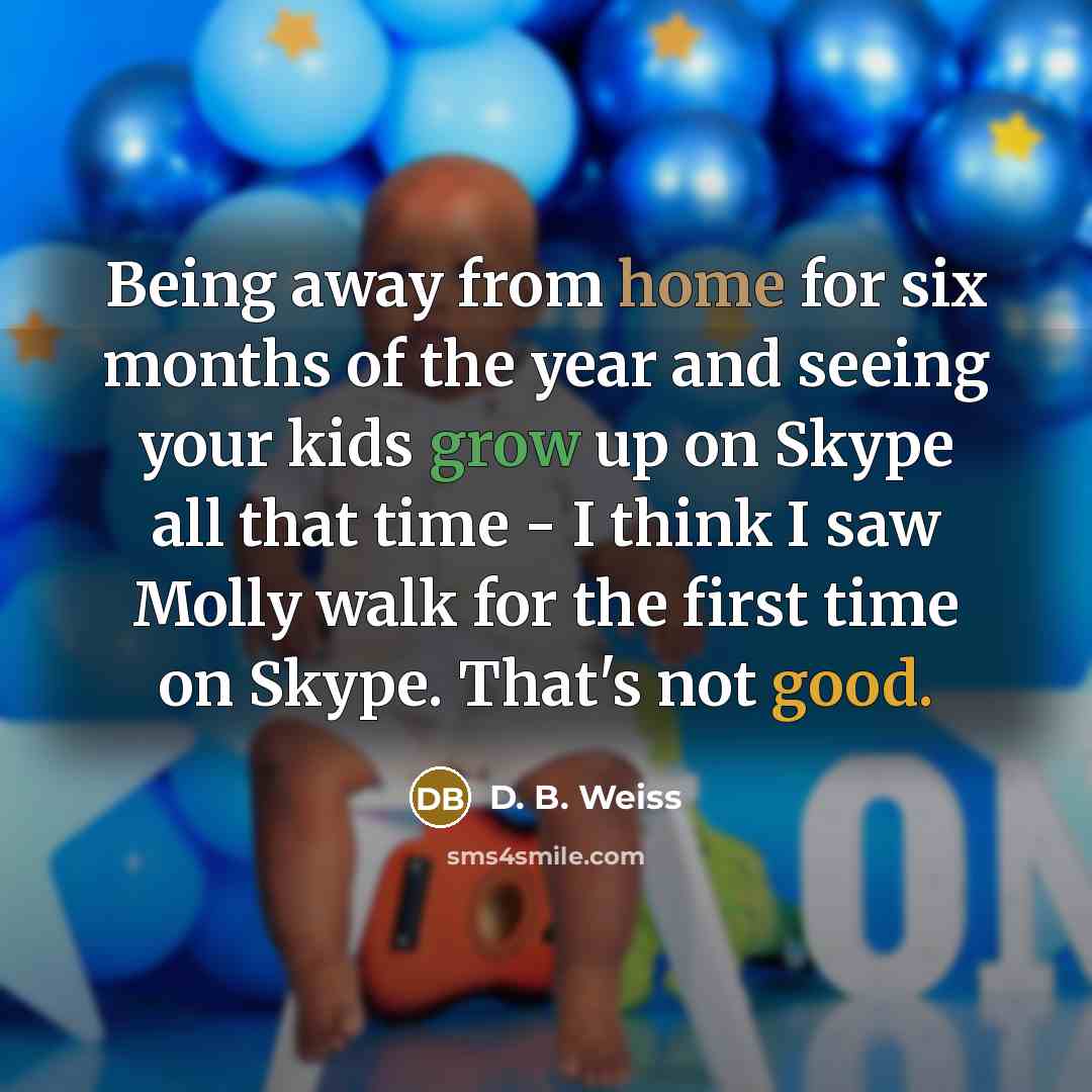 “Being away from home for six months of the year and seeing your kids grow up on Skype all that time - I think I saw Molly walk for the first time on Skype. That's not good.” quote by D. B. Weiss