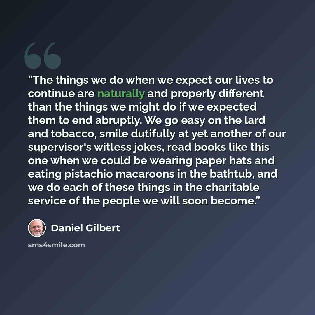 “The things we do when we expect our lives to continue are naturally and properly different than the things we might do if we expected them to end abruptly. We go easy on the lard and tobacco, smile dutifully at yet another of our supervisor's witless jokes, read books like this one when we could…” quote by Daniel Gilbert