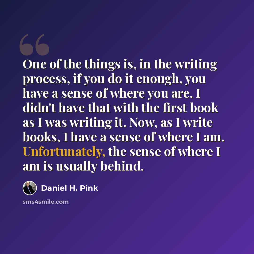 “One of the things is, in the writing process, if you do it enough, you have a sense of where you are. I didn't have that with the first book as I was writing it. Now, as I write books, I have a sense of where I am. Unfortunately, the sense of where I am is usually behind.” quote by Daniel H. Pink