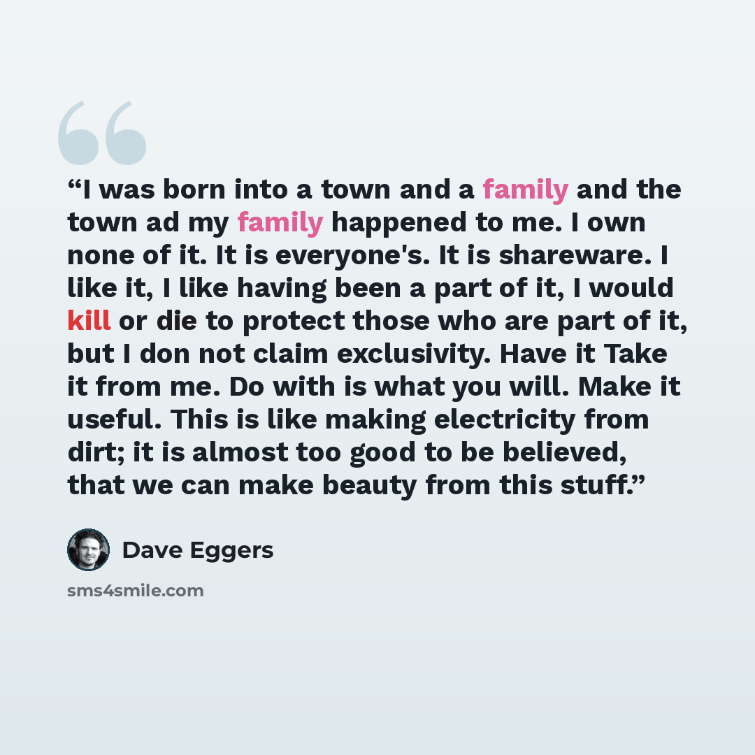 “I was born into a town and a family and the town ad my family happened to me. I own none of it. It is everyone's. It is shareware. I like it, I like having been a part of it, I would kill or die to protect those who are part of it, but I don not claim exclusivity. Have it Take it from me. Do with…” quote by Dave Eggers