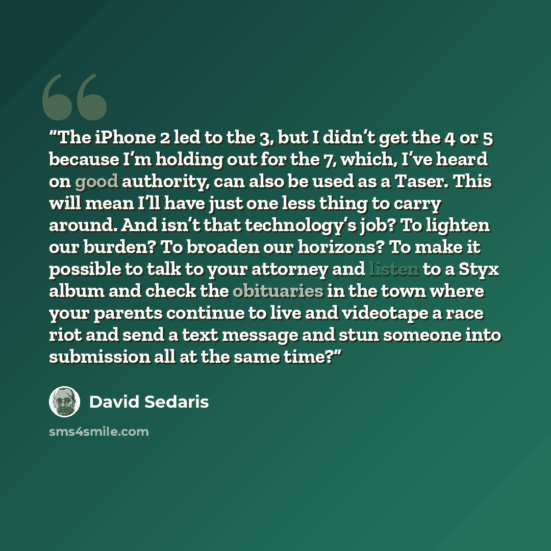 “The iPhone 2 led to the 3, but I didn’t get the 4 or 5 because I’m holding out for the 7, which, I’ve heard on good authority, can also be used as a Taser. This will mean I’ll have just one less thing to carry around. And isn’t that technology’s job? To lighten our burden? To broaden our horizons?…” quote by David Sedaris