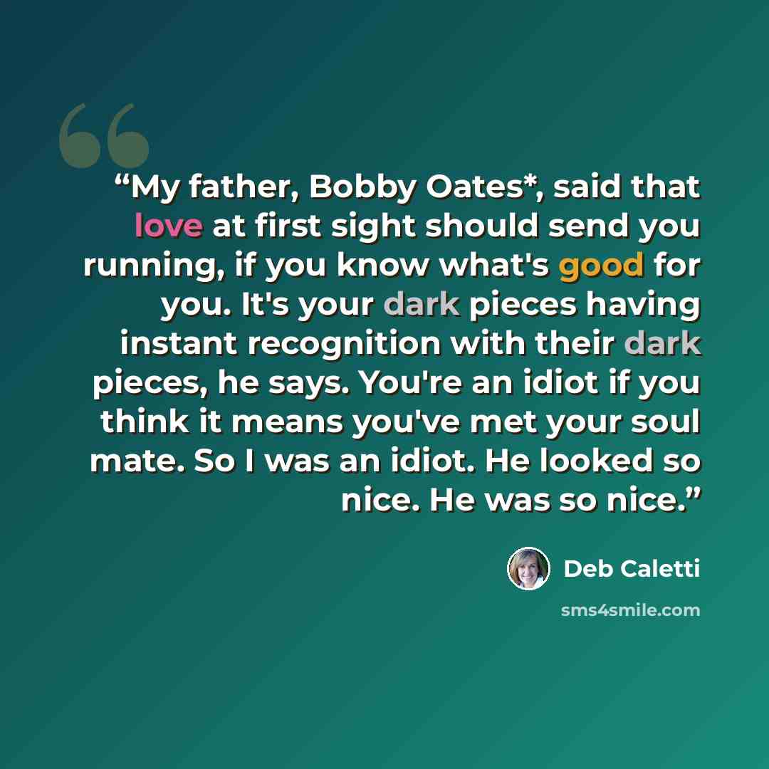 “My father, Bobby Oates*, said that love at first sight should send you running, if you know what's good for you. It's your dark pieces having instant recognition with their dark pieces, he says. You're an idiot if you think it means you've met your soul mate. So I was an idiot. He looked so nice…” quote by Deb Caletti
