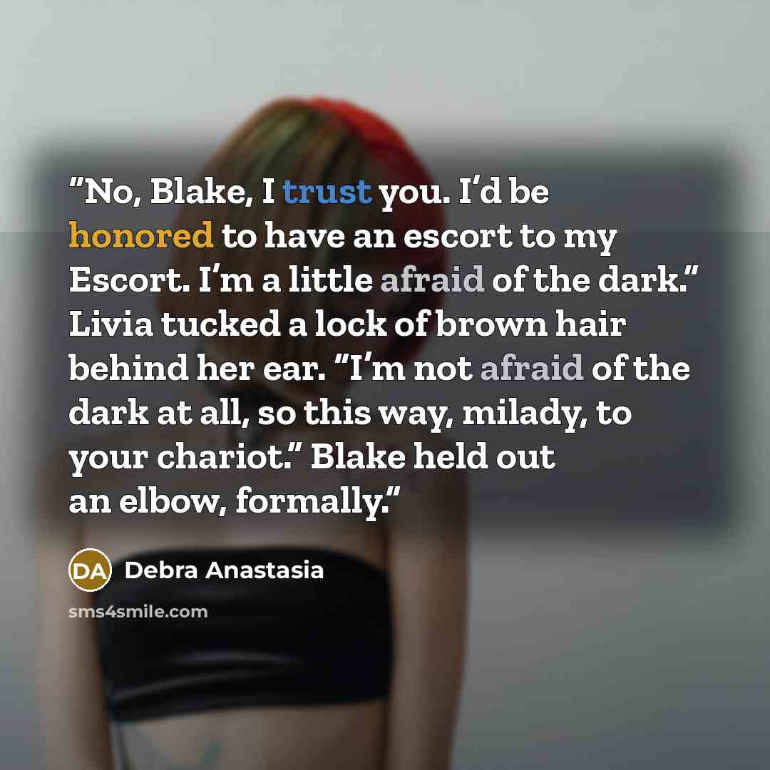 “No, Blake, I trust you. I’d be honored to have an escort to my Escort. I’m a little afraid of the dark.” Livia tucked a lock of brown hair behind her ear. “I’m not afraid of the dark at all, so this way, milady, to your chariot.” Blake held out an elbow, formally.” quote by Debra Anastasia