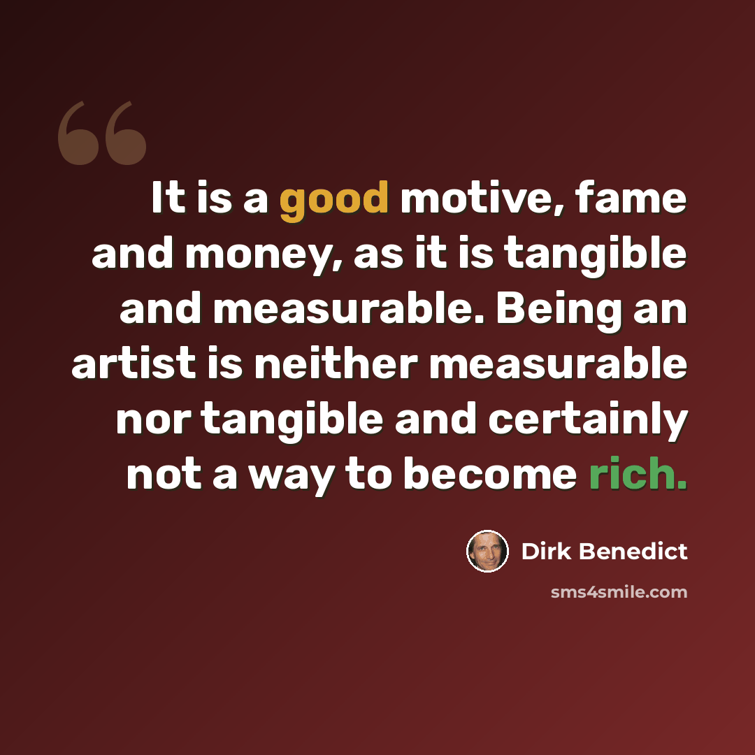 “It is a good motive, fame and money, as it is tangible and measurable. Being an artist is neither measurable nor tangible and certainly not a way to become rich.” quote by Dirk Benedict