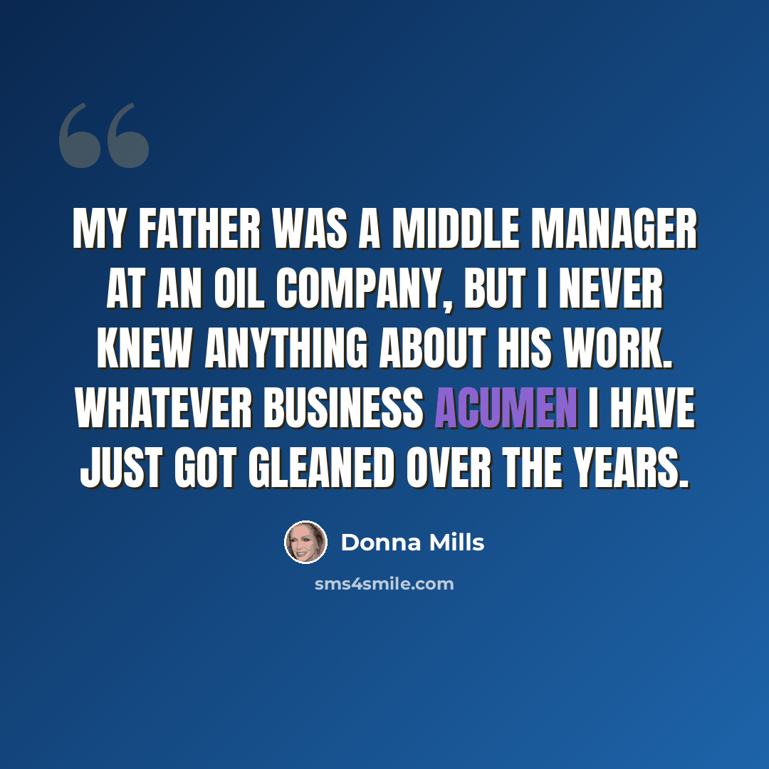 “My father was a middle manager at an oil company, but I never knew anything about his work. Whatever business acumen I have just got gleaned over the years.” quote by Donna Mills