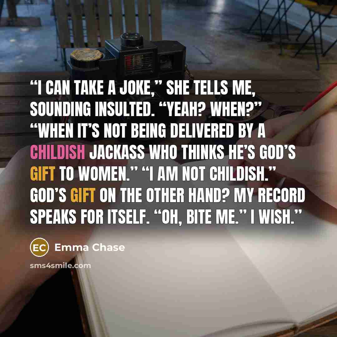 “I can take a joke,” she tells me, sounding insulted. “Yeah? When?” “When it’s not being delivered by a childish jackass who thinks he’s God’s gift to women.” “I am not childish.” God’s gift on the other hand? My record speaks for itself. “Oh, bite me.” I wish.” quote by Emma Chase