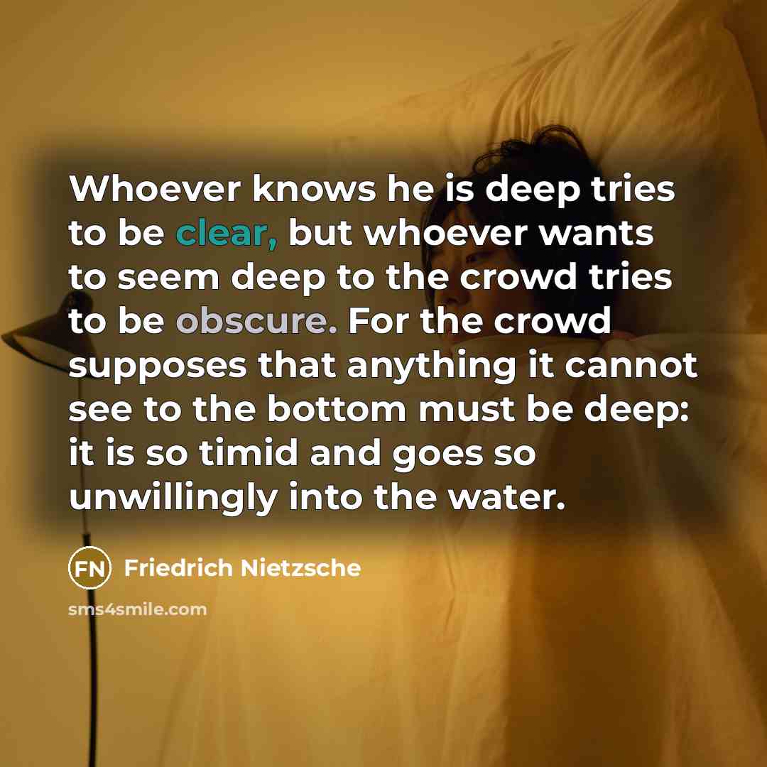 “Whoever knows he is deep tries to be clear, but whoever wants to seem deep to the crowd tries to be obscure. For the crowd supposes that anything it cannot see to the bottom must be deep: it is so timid and goes so unwillingly into the water.” quote by Friedrich Nietzsche