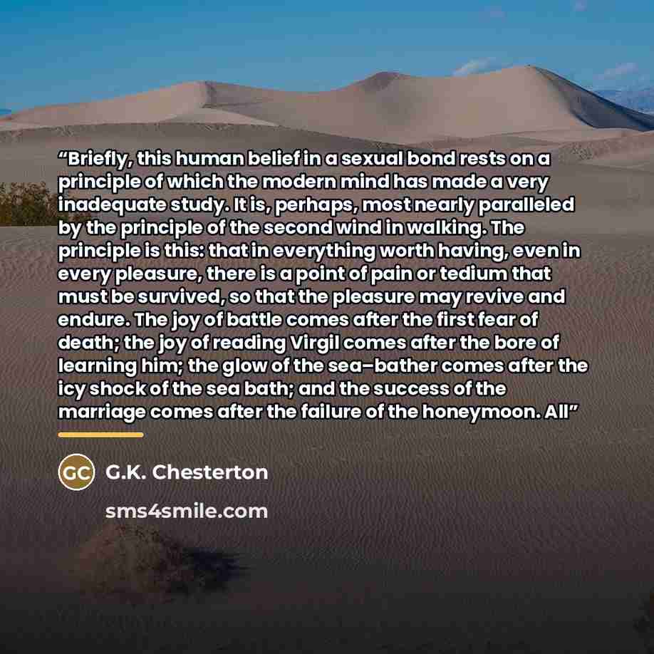 “Briefly, this human belief in a sexual bond rests on a principle of which the modern mind has made a very inadequate study. It is, perhaps, most nearly paralleled by the principle of the second wind in walking. The principle is this: that in everything worth having, even in every pleasure, there…” quote by G.K. Chesterton