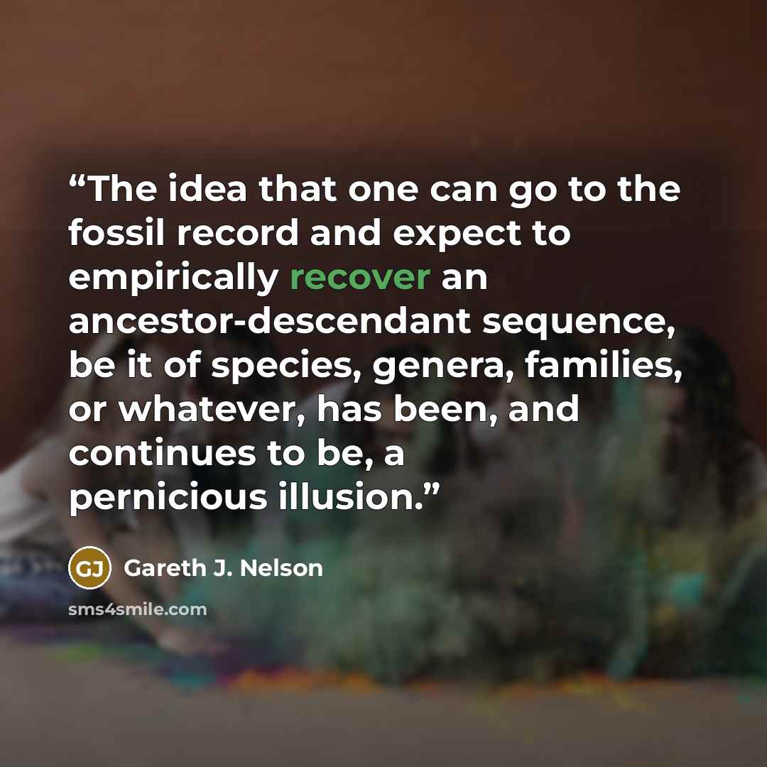 “The idea that one can go to the fossil record and expect to empirically recover an ancestor-descendant sequence, be it of species, genera, families, or whatever, has been, and continues to be, a pernicious illusion.” quote by Gareth J. Nelson