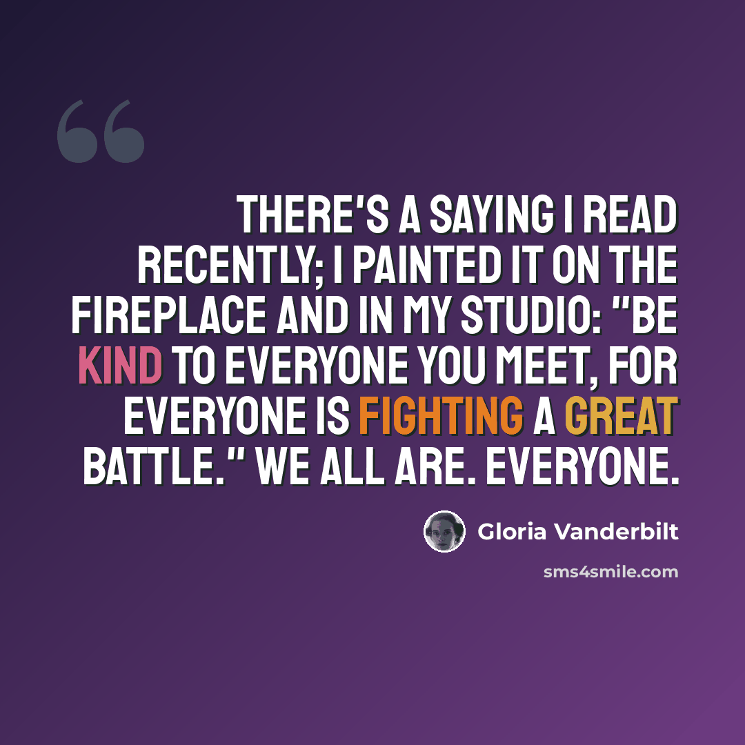 “There's a saying I read recently; I painted it on the fireplace and in my studio: "Be kind to everyone you meet, for everyone is fighting a great battle." We all are. Everyone.” quote by Gloria Vanderbilt