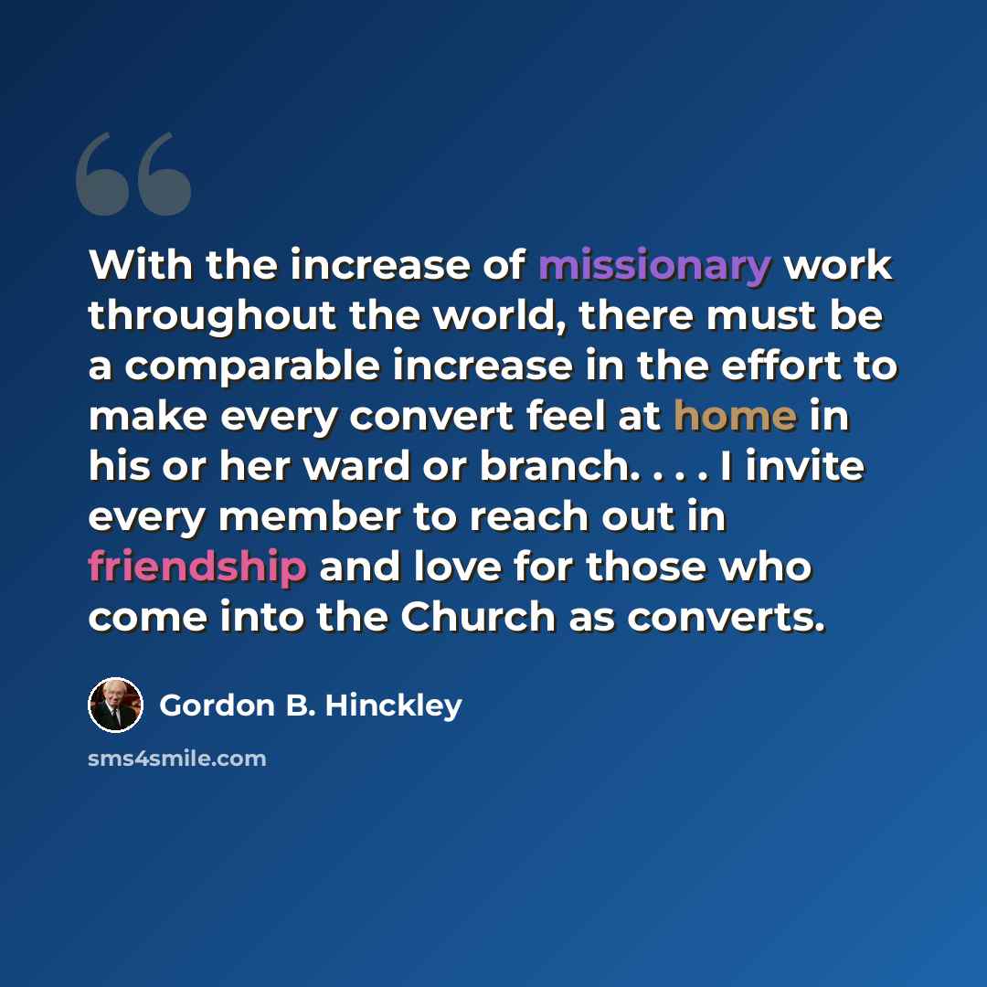 “With the increase of missionary work throughout the world, there must be a comparable increase in the effort to make every convert feel at home in his or her ward or branch. . . . I invite every member to reach out in friendship and love for those who come into the Church as converts.” quote by Gordon B. Hinckley