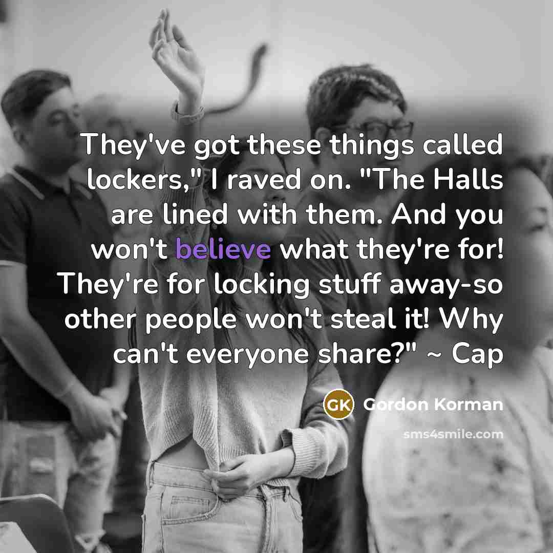 “They've got these things called lockers," I raved on. "The Halls are lined with them. And you won't believe what they're for! They're for locking stuff away-so other people won't steal it! Why can't everyone share?" ~ Cap” quote by Gordon Korman
