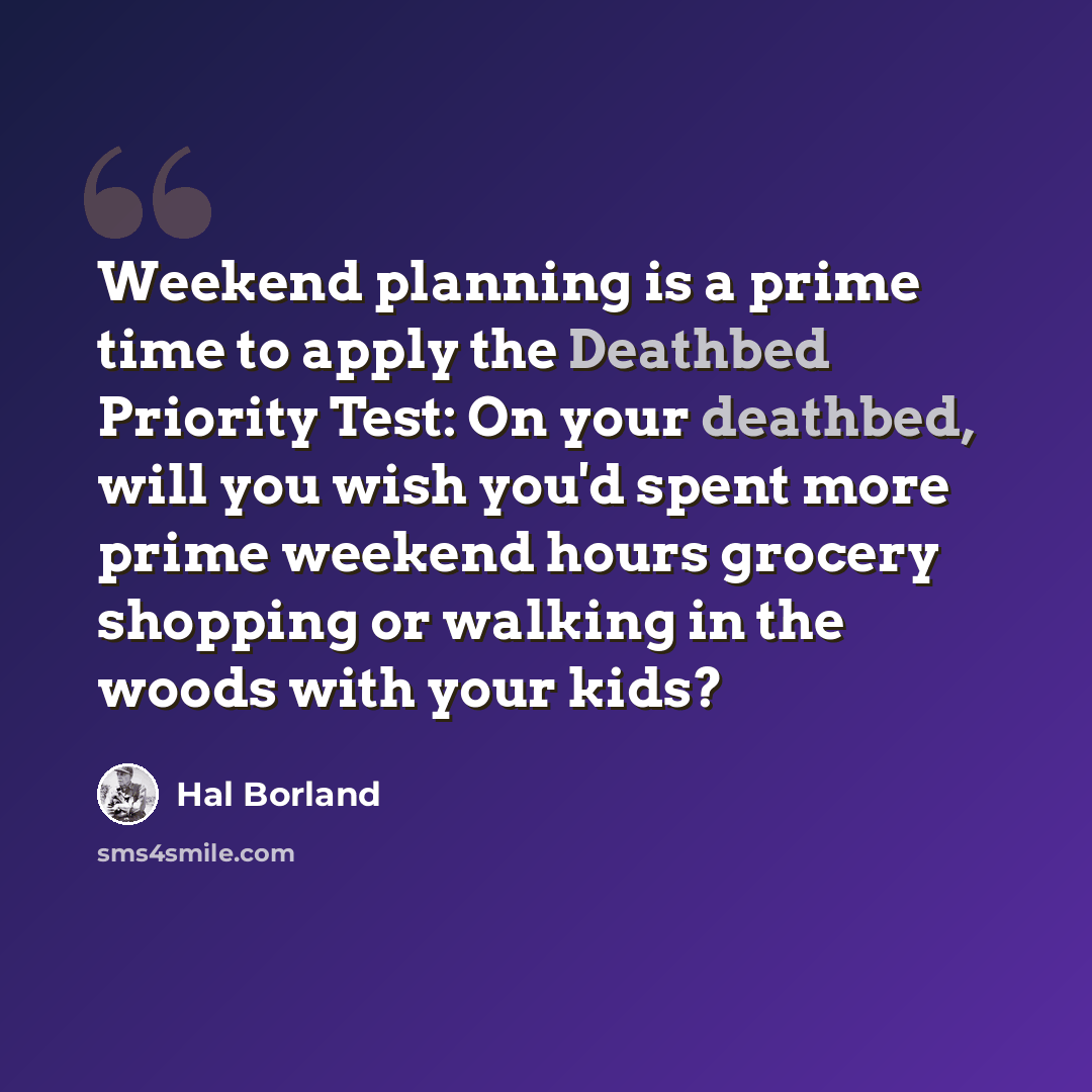 “Weekend planning is a prime time to apply the Deathbed Priority Test: On your deathbed, will you wish you'd spent more prime weekend hours grocery shopping or walking in the woods with your kids?” quote by Hal Borland