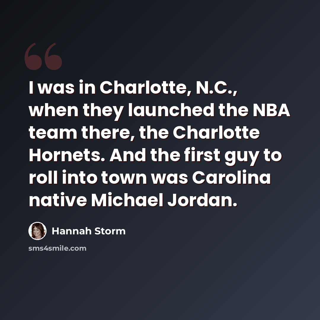 “I was in Charlotte, N.C., when they launched the NBA team there, the Charlotte Hornets. And the first guy to roll into town was Carolina native Michael Jordan.” quote by Hannah Storm