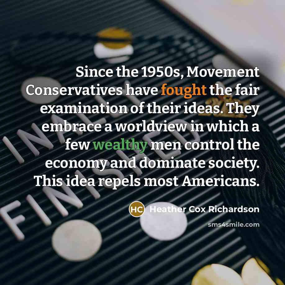 “Since the 1950s, Movement Conservatives have fought the fair examination of their ideas. They embrace a worldview in which a few wealthy men control the economy and dominate society. This idea repels most Americans.” quote by Heather Cox Richardson