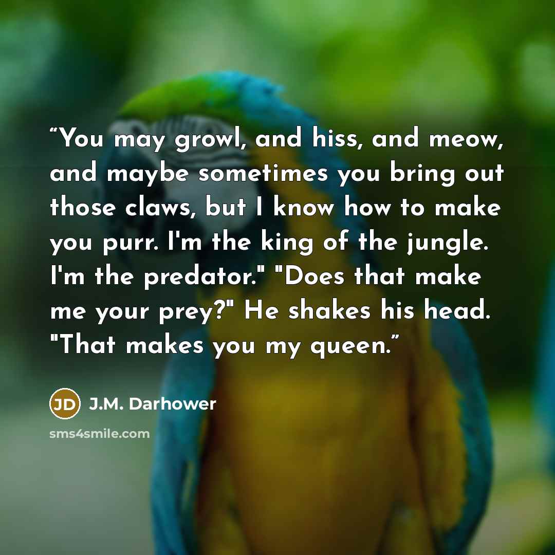 “You may growl, and hiss, and meow, and maybe sometimes you bring out those claws, but I know how to make you purr. I'm the king of the jungle. I'm the predator." "Does that make me your prey?" He shakes his head. "That makes you my queen.” quote by J.M. Darhower