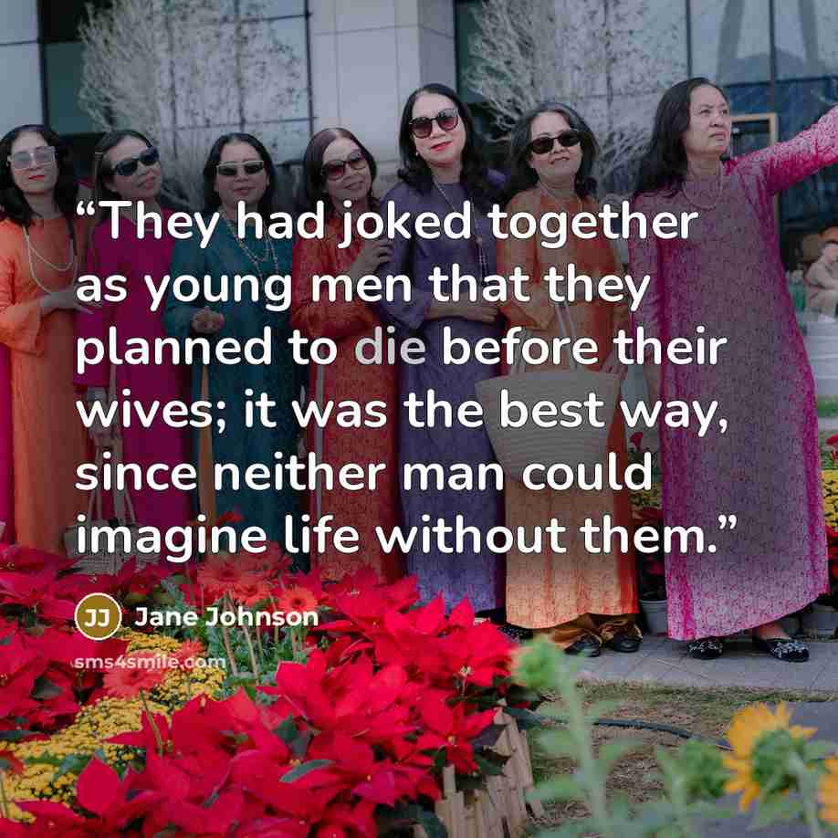 “They had joked together as young men that they planned to die before their wives; it was the best way, since neither man could imagine life without them.” quote by Jane Johnson