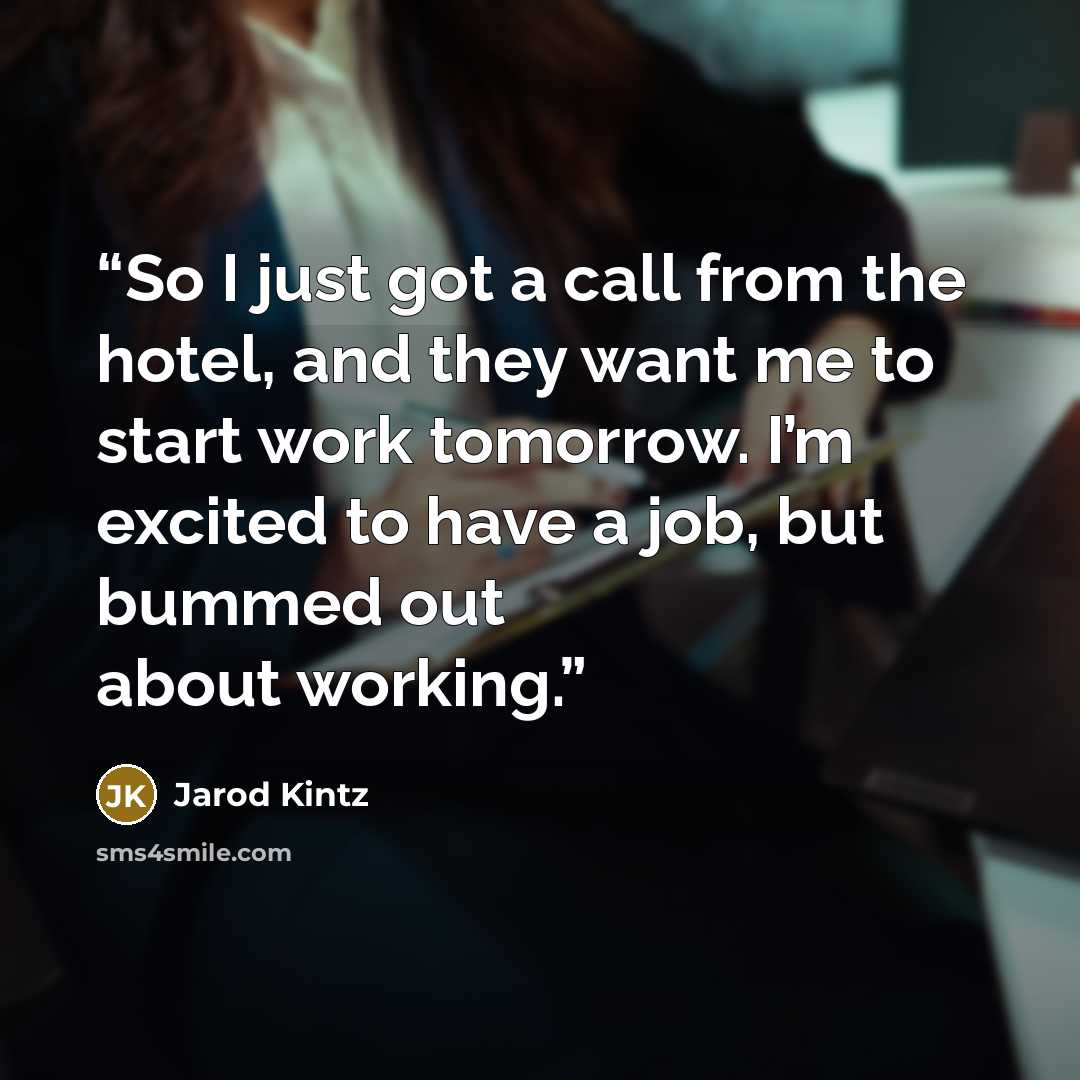 “So I just got a call from the hotel, and they want me to start work tomorrow. I’m excited to have a job, but bummed out about working.” quote by Jarod Kintz