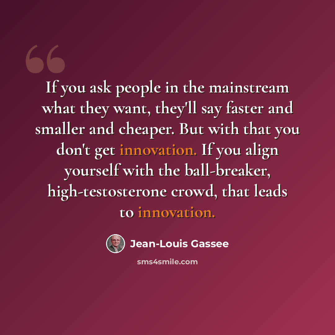 “If you ask people in the mainstream what they want, they'll say faster and smaller and cheaper. But with that you don't get innovation. If you align yourself with the ball-breaker, high-testosterone crowd, that leads to innovation.” quote by Jean-Louis Gassee