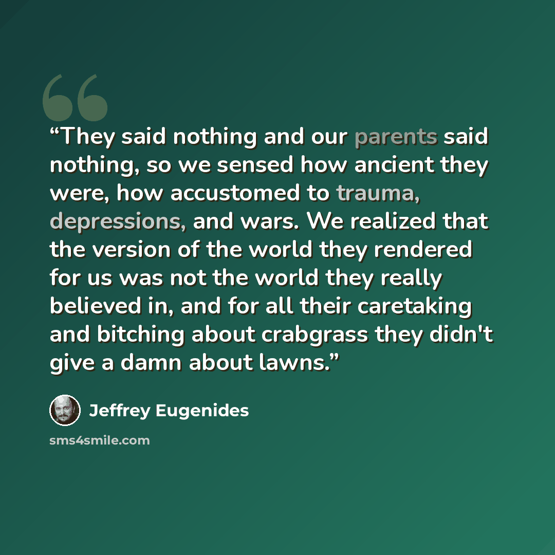“They said nothing and our parents said nothing, so we sensed how ancient they were, how accustomed to trauma, depressions, and wars. We realized that the version of the world they rendered for us was not the world they really believed in, and for all their caretaking and bitching about crabgrass…” quote by Jeffrey Eugenides