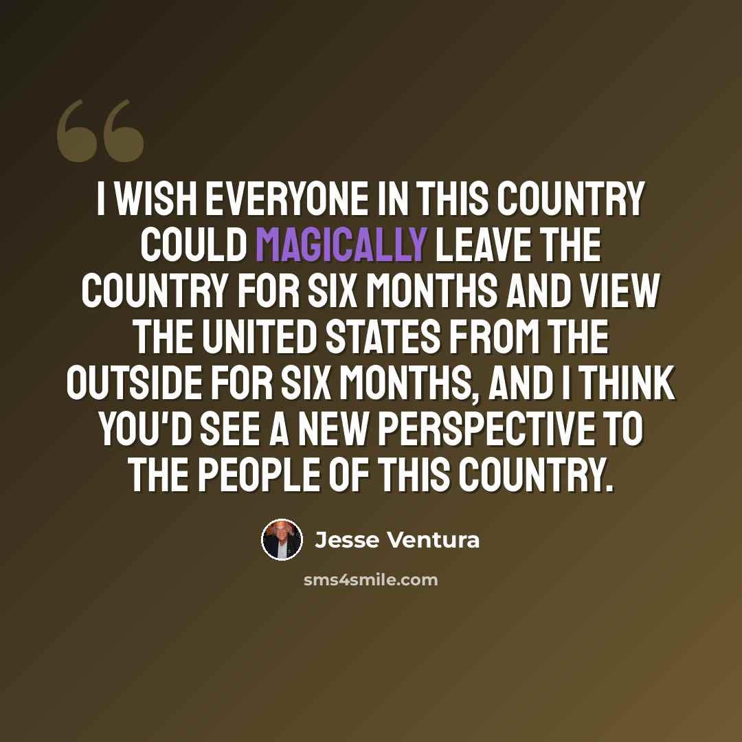 “I wish everyone in this country could magically leave the country for six months and view the United States from the outside for six months, and I think you'd see a new perspective to the people of this country.” quote by Jesse Ventura