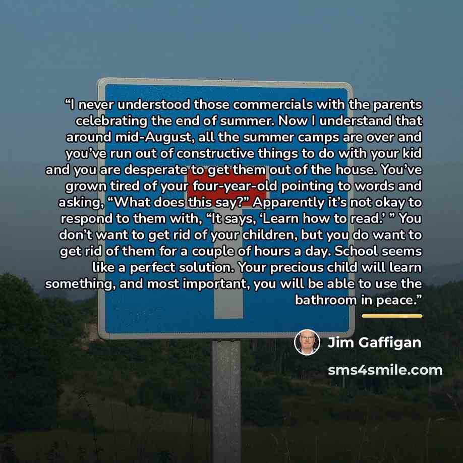 “I never understood those commercials with the parents celebrating the end of summer. Now I understand that around mid-August, all the summer camps are over and you’ve run out of constructive things to do with your kid and you are desperate to get them out of the house. You’ve grown tired of your…” quote by Jim Gaffigan