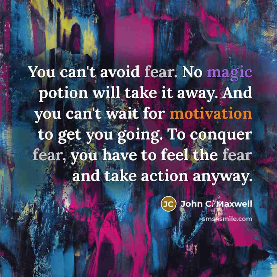 “You can't avoid fear. No magic potion will take it away. And you can't wait for motivation to get you going. To conquer fear, you have to feel the fear and take action anyway.” quote by John C. Maxwell