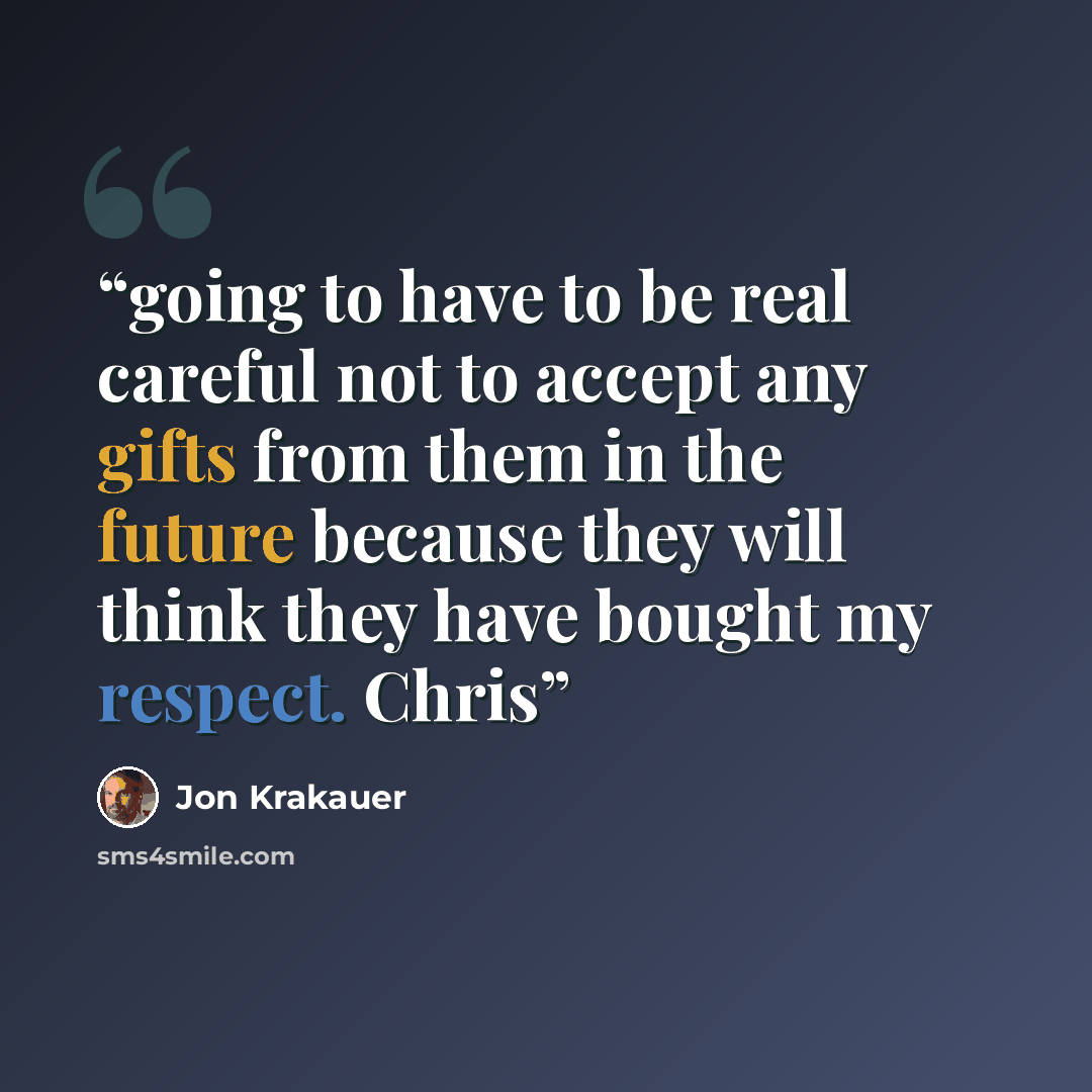 “going to have to be real careful not to accept any gifts from them in the future because they will think they have bought my respect. Chris” quote by Jon Krakauer