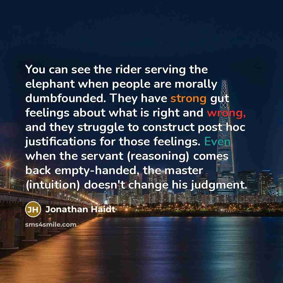 “You can see the rider serving the elephant when people are morally dumbfounded. They have strong gut feelings about what is right and wrong, and they struggle to construct post hoc justifications for those feelings. Even when the servant (reasoning) comes back empty-handed, the master (intuition)…” quote by Jonathan Haidt