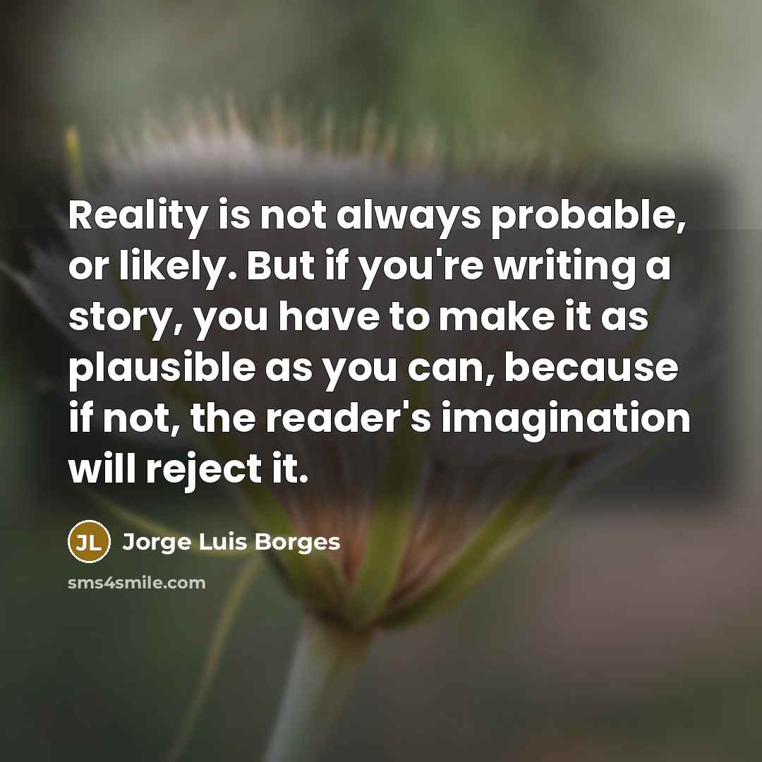 “Reality is not always probable, or likely. But if you're writing a story, you have to make it as plausible as you can, because if not, the reader's imagination will reject it.” quote by Jorge Luis Borges
